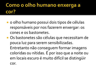  o olho humano possui dois tipos de células
responsáveis por nos fazerem enxergar: os
cones e os bastonetes.
 Os bastonetes são células que necessitam de
pouca luz para serem sensibilizadas.
Entretanto não conseguem formar imagens
coloridas ou nítidas. É por isso que a noite ou
em locais escuro é muito difícil se distingüir
cor.
 