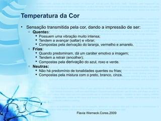 Flavia Werneck.Cores.2009
Temperatura da Cor
• Sensação transmitida pela cor, dando a impressão de ser:
o Quentes:
 Possuem uma vibração muito intensa;
 Tendem a avançar (saltar) e vibrar;
 Compostas pela derivação do laranja, vermelho e amarelo.
o Frias:
 Quando predominam, dá um caráter emotivo a imagem;
 Tendem a retrair (encolher);
 Compostas pela derivação do azul, roxo e verde.
o Neutras:
 Não há predomínio de tonalidades quentes ou frias;
 Compostas pela mistura com o preto, branco, cinza.
 