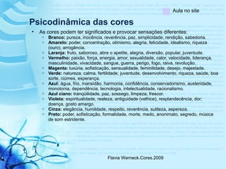 Flavia Werneck.Cores.2009
Psicodinâmica das cores
• As cores podem ter significados e provocar sensações diferentes:
o Branco: pureza, inocência, reverência, paz, simplicidade, rendição, sabedoria.
o Amarelo: poder, concentração, otimismo, alegria, felicidade, idealismo, riqueza
(ouro), arrogância.
o Laranja: fruto, saboroso, abre o apetite, alegria, diversão, popular, juventude.
o Vermelho: paixão, força, energia, amor, sexualidade, calor, velocidade, liderança,
masculinidade, vivacidade, sangue, guerra, perigo, fogo, raiva, revolução.
o Magenta: luxúria, sofisticação, sensualidade, feminilidade, desejo, majestade.
o Verde: natureza, calma, fertilidade, juventude, desenvolvimento, riqueza, saúde, boa
sorte, ciúmes, esperança.
o Azul: água, frio, mansidão, harmonia, confidência, conservadorismo, austeridade,
monotonia, dependência, tecnologia, intelectualidade, racionalismo.
o Azul ciano: tranqüilidade, paz, sossego, limpeza, frescor.
o Violeta: espiritualidade, realeza, antiguidade (velhice), resplandecência, dor;
doença, gosto amargo.
o Cinza: elegância, humildade, respeito, reverência, sutileza, aspereza.
o Preto: poder, sofisticação, formalidade, morte, medo, anonimato, segredo, música
de som estridente.
Aula no site
 
