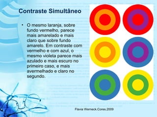 Flavia Werneck.Cores.2009
• O mesmo laranja, sobre
fundo vermelho, parece
mais amarelado e mais
claro que sobre fundo
amarelo. Em contraste com
vermelho e com azul, o
mesmo violeta parece mais
azulado e mais escuro no
primeiro caso, e mais
avermelhado e claro no
segundo.
Contraste Simultâneo
 
