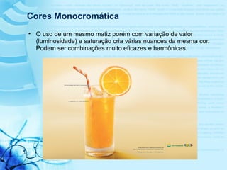 Cores Monocromática
• O uso de um mesmo matiz porém com variação de valor
(luminosidade) e saturação cria várias nuances da mesma cor.
Podem ser combinações muito eficazes e harmônicas.
 