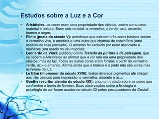 • Aristóteles: as cores eram uma propriedade dos objetos, assim como peso,
material e textura. Eram seis no total: o vermelho, o verde, azul, amarelo,
branco e negro;
• Plínio (poeta do século V): acreditava que existiam três cores básicas seriam
o vermelho vivo, o ametista e uma outra que chamou de conchífera (uma
espécie de rosa perolado). O amarelo foi excluído por estar associado a
mulheres (era usado no véu nupcial);
• Leonardo da Vinci: publicou o livro Tratado da pintura e da paisagem, que
se opõem a Aristóteles ao afirmar que a cor não era uma propriedade dos
objetos, mas da luz. Todas as outras cores eram formas a partir do vermelho,
verde, azul e amarelo. Afirma ainda que o branco e o preto não são cores mas
extremos da luz;
• Le Blon (impressor do século XVIII): testou diversos pigmentos até chegar
aos três básicos para impressão: o vermelho, amarelo e azul;
• Goethe (escritor alemão do século XIX): criou um tratado sobre as cores que
confrontou a teoria de Newton. Suas observações sobre a fisiologia e
psicologia da cor foram usadas no século XX pelos pesquisadores da Gestalt.
Estudos sobre a Luz e a Cor
 