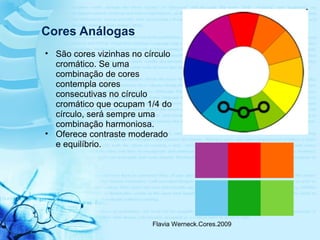 Flavia Werneck.Cores.2009
Cores Análogas
• São cores vizinhas no círculo
cromático. Se uma
combinação de cores
contempla cores
consecutivas no círculo
cromático que ocupam 1/4 do
círculo, será sempre uma
combinação harmoniosa.
• Oferece contraste moderado
e equilíbrio.
 