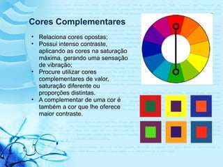 Cores Complementares
• Relaciona cores opostas;
• Possui intenso contraste,
aplicando as cores na saturação
máxima, gerando uma sensação
de vibração;
• Procure utilizar cores
complementares de valor,
saturação diferente ou
proporções distintas.
• A complementar de uma cor é
também a cor que lhe oferece
maior contraste.
 