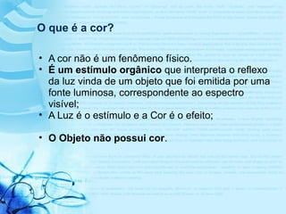 O que é a cor?
• A cor não é um fenômeno físico.
• É um estímulo orgânico que interpreta o reflexo
da luz vinda de um objeto que foi emitida por uma
fonte luminosa, correspondente ao espectro
visível;
• A Luz é o estímulo e a Cor é o efeito;
• O Objeto não possui cor.
 