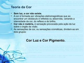 Teoria da Cor
• Sem luz, a cor não existe.
• A cor é formada por vibrações eletromagnéticas que ao
encontrar um obstáculo é refletida ou absorvida, variando a
intensidade da cor, do reflexo e do brilho.
• Cor não é matéria, é sensação provocada pela ação da luz
sobre o órgão da visão.
• As sensações de cor, ou sensações cromáticas, dividem-se em
dois grupos:
Cor Luz e Cor Pigmento.
 