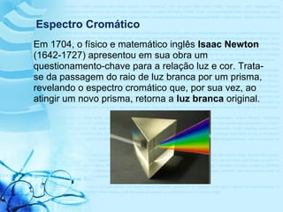 Em 1704, o físico e matemático inglês Isaac Newton
(1642-1727) apresentou em sua obra um
questionamento-chave para a relação luz e cor. Trata-
se da passagem do raio de luz branca por um prisma,
revelando o espectro cromático que, por sua vez, ao
atingir um novo prisma, retorna a luz branca original.
Espectro Cromático
 
