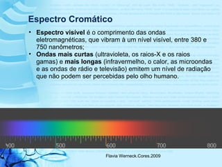 Flavia Werneck.Cores.2009
Espectro Cromático
• Espectro visível é o comprimento das ondas
eletromagnéticas, que vibram à um nível visível, entre 380 e
750 nanômetros;
• Ondas mais curtas (ultravioleta, os raios-X e os raios
gamas) e mais longas (infravermelho, o calor, as microondas
e as ondas de rádio e televisão) emitem um nível de radiação
que não podem ser percebidas pelo olho humano.
 