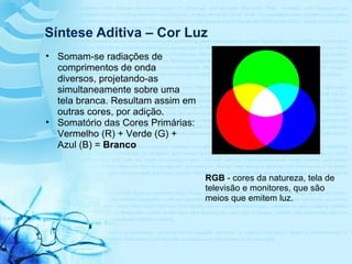 Síntese Aditiva – Cor Luz
RGB - cores da natureza, tela de
televisão e monitores, que são
meios que emitem luz.
• Somam-se radiações de
comprimentos de onda
diversos, projetando-as
simultaneamente sobre uma
tela branca. Resultam assim em
outras cores, por adição.
• Somatório das Cores Primárias:
Vermelho (R) + Verde (G) +
Azul (B) = Branco
 