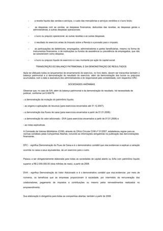 -

a receita líquida das vendas e serviços, o custo das mercadorias e serviços vendidos e o lucro bruto;
as despesas com as vendas, as despesas financeiras, deduzidas das receitas, as despesas gerais e
administrativas, e outras despesas operacionais;

-

o lucro ou prejuízo operacional, as outras receitas e as outras despesas;

-

o resultado do exercício antes do Imposto sobre a Renda e a provisão para o imposto;

-

-

as participações de debêntures, empregados, administradores e partes beneficiárias, mesmo na forma de
instrumentos financeiros, e de instituições ou fundos de assistência ou previdência de empregados, que não
se caracterizem como despesa;
o lucro ou prejuízo líquido do exercício e o seu montante por ação do capital social.
TRANSCRIÇÃO DO BALANÇO PATRIMONIAL E DA DEMONSTRAÇÃO DE RESULTADOS

Após ter efetuado todos os lançamentos de encerramento do exercício, no livro diário, devem ser transcritos também o
balanço patrimonial e a demonstração do resultado do exercício, além da demonstração dos lucros ou prejuízos
acumulados, com a data e assinatura dos administradores e do responsável pela contabilidade, com respectivo CRC.
SOCIEDADES ANÔNIMAS
Observar que, no caso de S/A, além do balanço patrimonial e da demonstração do resultado, há necessidade de
publicar, conforme Lei 6.404/76:
- a demonstração da mutação do patrimônio líquido;
- as origens e aplicações de recursos (para exercícios encerrados até 31.12.2007);
- a demonstração dos fluxos de caixa (para exercícios encerrados a partir de 01.01.2008);
- a demonstração do valor adicionado - DVA (para exercícios encerrados a partir de 01.01.2008) e
- as notas explicativas.
A Comissão de Valores Mobiliários (CVM), através do Ofício Circular CVM nº 01/2007, estabeleceu regras para as
normas contábeis pelas Companhias Abertas, incluindo as informações obrigatórias na publicação das demonstrações
financeiras.

DFC - significa Demonstração do Fluxo de Caixa e é o demonstrativo contábil que visa evidenciar e explicar a variação
ocorrida no caixa e seus equivalentes, de um exercício para o outro.

Passou a ser obrigatoriamente elaborada para todas as sociedades de capital aberto ou S/As com patrimônio líquido
superior a R$ 2.000.000,00 (dois milhões de reais), a partir de 2008.

DVA - significa Demonstração do Valor Adicionado e é o demonstrativo contábil que visa evidenciar, por meio de
números, os benefícios que as empresas proporcionam à sociedade, por intermédio da remuneração dos
colaboradores, pagamento de impostos e contribuições ou mesmo pelos reinvestimentos realizados no
empreendimento.

Sua elaboração é obrigatória para todas as companhias abertas, também a partir de 2008.

 