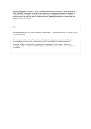 Resultado abrangente é a mutação que ocorre no patrimônio líquido durante um período que resulta de transações e
outros eventos que não derivados de transações com os sócios na sua qualidade de proprietários (o que exclui do
conceito de resultado abrangente, por exemplo, aumentos e reduções do capital social), ou seja, é o resultado do
exercício acrescido de ganhos ou perdas que eram reconhecidos direta e temporariamente na Demonstração das
Mutações do Patrimônio Líquido

DLPA

Possibilita a evidenciação clara do lucro do período, sua distribuição e a movimentação ocorrida na conta de Lucros ou
Prejuízos Acumulados

Tem a vantagem de demonstrar de forma isolada somente a movimentação da conta de Lucros ou Prejuízos
Acumulados, não confundindo suas movimentações com as da Demonstração do Resultado do Exercício.
Segrega as parcelas do lucro do exercício para a formação de reservas de lucros a realizar e reservas para
contingências, sujeitas a incidência do dividendo obrigatório quando tais reservas reverterem para a conta de Lucros
Acumulados.

 
