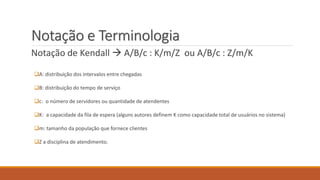 Notação e Terminologia 
Notação de Kendall  A/B/c : K/m/Z ou A/B/c : Z/m/K 
A: distribuição dos intervalos entre chegadas 
B: distribuição do tempo de serviço 
c: o número de servidores ou quantidade de atendentes 
K: a capacidade da fila de espera (alguns autores definem K como capacidade total de usuários no sistema) 
m: tamanho da população que fornece clientes 
Z a disciplina de atendimento. 
 