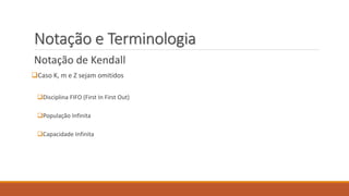 Notação e Terminologia 
Notação de Kendall 
Caso K, m e Z sejam omitidos 
Disciplina FIFO (First In First Out) 
População Infinita 
Capacidade Infinita 
 
