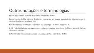 Outras notações e terminologias 
Estado do Sistema: Número de clientes no sistema de fila 
Comprimento de Fila: Número de clientes esperando um serviço ou estado do sistema menos o 
número de clientes sendo servido 
N(t): Número de clientes no sistema de fila no tempo t (t maior ou igual a 0) 
Pn(t): Probabilidade de que exatamente n clientes estejam no sistema de fila no tempo t, dado o 
número no tempo 0 
S: Número de servidores (canais de serviços paralelos) no sistema de fila 
 