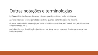 Outras notações e terminologias 
λn: Taxa média de chegada de novos clientes quando n clientes estão no sistema. 
μn: Taxa média de serviço para todo o sistema quando n clientes estão no sistema. 
Quando a taxa média de serviço por servo ocupado é constante para todo n >= 1, está constante 
é representada por μ 
ρ = λ/(sμ) é a taxa de utilização do sistema: fração de tempo esperada dos servos em que eles 
estão ocupados 
 