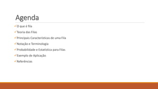 Agenda 
O que é fila 
Teoria das Filas 
Principais Características de uma Fila 
Notação e Terminologia 
Probabilidade e Estatística para Filas 
Exemplo de Aplicação 
Referências 
 