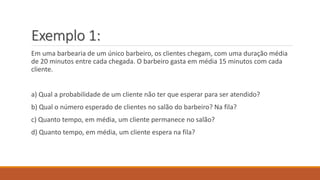 Exemplo 1: 
Em uma barbearia de um único barbeiro, os clientes chegam, com uma duração média 
de 20 minutos entre cada chegada. O barbeiro gasta em média 15 minutos com cada 
cliente. 
a) Qual a probabilidade de um cliente não ter que esperar para ser atendido? 
b) Qual o número esperado de clientes no salão do barbeiro? Na fila? 
c) Quanto tempo, em média, um cliente permanece no salão? 
d) Quanto tempo, em média, um cliente espera na fila? 
 