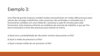 Exemplo 3: 
Uma filial de grande empresa contábil recebe semanalmente em média 200 processos para 
cálculo dos encargos trabalhistas, estes processos são verificados e calculados por 3 
funcionários contábeis em uma média de 1 processo a cada 45 minutos para cada 
funcionário. Esta empresa enfrenta um problema de acúmulo de trabalho, o que por fim 
torna necessário o envio dos processos para cálculo na matriz. 
a) Qual seria a probabilidade de não existir nenhum documento na fila? 
b) Qual a média de processos na fila? 
c) Qual o tempo médio de um processo na fila? 
 