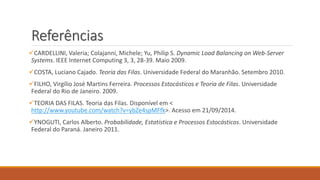 Referências 
CARDELLINI, Valeria; Colajanni, Michele; Yu, Philip S. Dynamic Load Balancing on Web-Server 
Systems. IEEE Internet Computing 3, 3, 28-39. Maio 2009. 
COSTA, Luciano Cajado. Teoria das Filas. Universidade Federal do Maranhão. Setembro 2010. 
FILHO, Virgílio José Martins Ferreira. Processos Estocásticos e Teoria de Filas. Universidade 
Federal do Rio de Janeiro. 2009. 
TEORIA DAS FILAS. Teoria das Filas. Disponível em < 
http://www.youtube.com/watch?v=ybZe4spMFfk>. Acesso em 21/09/2014. 
YNOGUTI, Carlos Alberto. Probabilidade, Estatística e Processos Estocásticos. Universidade 
Federal do Paraná. Janeiro 2011. 
 