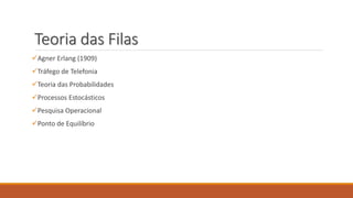 Teoria das Filas 
Agner Erlang (1909) 
Tráfego de Telefonia 
Teoria das Probabilidades 
Processos Estocásticos 
Pesquisa Operacional 
Ponto de Equilíbrio 
 
