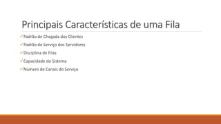 Principais Características de uma Fila 
Padrão de Chegada dos Clientes 
Padrão de Serviço dos Servidores 
Disciplina de Filas 
Capacidade do Sistema 
Número de Canais do Serviço 
 