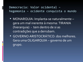 Democracia: Valor ocidental – hegemonia – ocidente conquista o mundo MONARQUIA: Implanta-se naturalmente – gera um mal inerente à mesma: TIRANIA (hierarquia)  -  tem dentro de si as contradições que a derrubam. GOVERNO ARISTOCRÁTICO: dos melhores. Gera uma OLIGARQUIA – governo de um grupo.  