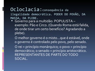 Ocloclacia: consequência da ilegalidade democrática. PODER DO POVÃO, DA MASSA, DA PLEBE. Governo para a multidão: POPULISTA – exemplo: Pão e Circo. (Quando Roma está falida, de onde tirar um certo benefício? Agradando a plebe). O melhor governo é o misto...que é estável, onde o governo é controlado pelo povo, pelo senado. O rei = princípio monárquico; o povo = princípio democrático; o senado = princípio aristocrático. REPRESENTANTES DE PARTE DO TODO SOCIAL. 