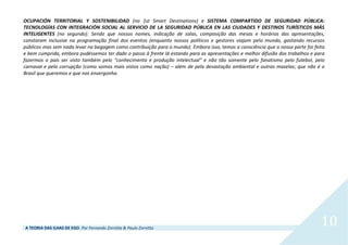 A TEORIA DAS ILHAS DE EGO. Por Fernando Zornitta & Paulo Zornitta
10
OCUPACIÓN TERRITORIAL Y SOSTENIBILIDAD (no 1st Smart Destinations) e SISTEMA COMPARTIDO DE SEGURIDAD PÚBLICA:
TECNOLOGÍAS CON INTEGRACIÓN SOCIAL AL SERVICIO DE LA SEGURIDAD PÚBLICA EN LAS CIUDADES Y DESTINOS TURÍSTICOS MÁS
INTELIGENTES (no segundo). Sendo que nossos nomes, indicação de salas, composição das mesas e horários das apresentações,
constaram inclusive na programação final dos eventos (enquanto nossos políticos e gestores viajam pelo mundo, gastando recursos
públicos mas sem nada levar na bagagem como contribuição para o mundo). Embora isso, temos a consciência que a nossa parte foi feita
e bem cumprida, embora pudéssemos ter dado o passo à frente lá estando para as apresentações e melhor difusão dos trabalhos e para
fazermos o país ser visto também pelo “conhecimento e produção intelectual” e não tão somente pelo fanatismo pelo futebol, pelo
carnaval e pela corrupção (como somos mais vistos como nação) – além de pela devastação ambiental e outras mazelas; que não é o
Brasil que queremos e que nos envergonha.
 