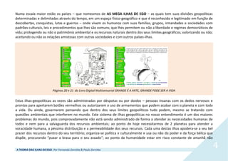 A TEORIA DAS ILHAS DE EGO. Por Fernando Zornitta & Paulo Zornitta
4
Numa escala maior estão os países – que nomeamos de AS MEGA ILHAS DE EGO – as quais tem suas divisões geopolíticas
determinadas e delimitadas através do tempo, em um espaço físico-geográfico e que é reconhecido e legitimado em função de
descobertas, conquistas, lutas e guerras – onde vivem os humanos com suas famílias, grupos, irmandades e sociedades com
padrões culturais, leis e procedimentos que lhes são comuns; que lhes permitem ou não a liberdade e regimes democráticos de
vida; protegendo ou não o patrimônio ambiental e os recursos naturais dentro dos seus limites geográficos; valorizando ou não;
aceitando ou não as relações amistosas com outras sociedades e com outros países-ilhas.
Páginas 20 e 21 do Livro Digital Multisensorial GRANDE É A ARTE, GRANDE PODE SER A VIDA
Estas ilhas-geopolíticas as vezes são administradas por déspotas ou por doidos – pessoas insanas com os dedos nervosos e
prontos para apertarem botões vermelhos ou autorizarem o uso de armamentos que podem acabar com o planeta e com toda
a vida. Ou ainda, governarem pensando que dentro dos seus limites geopolíticos tudo podem, mesmo se tratando com
questões ambientais que interferem no mundo. Este sistema de ilhas geopolíticas no nosso entendimento é um dos maiores
problemas do mundo, pois comprovadamente não está sendo administrado de forma a atender as necessidades humanas de
todos e nem para a salvaguarda dos recursos ambientais; ao ponto de hoje necessitarmos de 2 planetas para atender a
voracidade humana, a péssima distribuição e a permeabilidade dos seus recursos. Cada uma destas ilhas apodera-se a seu bel
prazer dos recursos dentro do seu território; organiza-se política e culturalmente e usa ou não do poder e da força bélica que
dispõe, procurando “puxar a brasa para o seu assado”; ao ponto da humanidade estar em risco constante de amanhã não
 