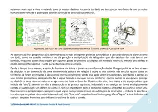 A TEORIA DAS ILHAS DE EGO. Por Fernando Zornitta & Paulo Zornitta
5
estarmos mais aqui e vivos – estando com os nossos destinos na ponta do dedo ou dos poucos neurônios de um ou outro
humano com vontade e poder para acionar as forças de destruição planetárias.
Páginas 99, 109 e 107 do Livro Digital Multisensorial GRANDE É A ARTE, GRANDE PODE SER A VIDA
As vezes estas ilhas geopolíticas são administradas através de regimes políticos autocráticos e causando danos ao planeta como
um todo, como na questão ambiental ou da geração e multiplicação de refugiados que são expulsos das suas terras por
bombas, enquanto países-ilhas brigam por algumas gotas de petróleo ou pepitas de minerais nobres ou mesmo pela defesa e
poder político internacional – tanto para citarmos como exemplos.
Desde o tempo das cavernas, a evolução humana por sobre o planeta e a conformação destas ilhas geopolíticas se deu através
de disputas e de dominação de uma determinada cultura em relação à outra e, nos últimos três séculos quase todos os
territórios já foram delimitados e são aceitos internacionalmente; sendo que após serem estabelecidos, acordados e aceitos os
seus limites geopolíticos, cada país-ilha faz e segue fazendo o que quer no seu território: oprime ou não os seus povos, protege
ou destrói os seus recursos naturais e age como se fosse o dono das florestas dos rios, dos mares e do espaço aéreo (que
intitula de “seu”); permite ou não a devastação e as práticas agrícolas, industriais e os serviços de forma ecologicamente
correta e sustentável; sem darem-se conta e nem se importarem com o complexo sistema ambiental do planeta, onde uma
floresta como a Amazônia por exemplo (a qual segue num processo insano de autofágico de destruição – embora os acordos e
tratados que os países têm a nível internacional) não “funciona” respeitando os limites geográficos “legais” e sua dinâmica – é
sabido - perpassa fronteiras para influenciar o clima de todo o planeta.
 