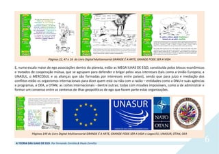 A TEORIA DAS ILHAS DE EGO. Por Fernando Zornitta & Paulo Zornitta
6
Páginas 22, 47 e 16 do Livro Digital Multisensorial GRANDE É A ARTE, GRANDE PODE SER A VIDA
E, numa escala maior de ego associações dentro do planeta, estão as MEGA ILHAS DE EGO, constituída pelos blocos econômicos
e tratados de cooperação mútua, que se agrupam para defender e brigar pelos seus interesses (tais como a União Europeia, a
UNASUL, o MERCOSUL e as alianças que são formadas por interesses entre países), sendo que para juízo e mediação dos
conflitos estão os organismos internacionais para dizer quem está ou não com a razão – entidades como a ONU e suas agências
e programas, a OEA, a OTAN; as cortes internacionais - dentre outras; todas com missões impossíveis, como a de administrar e
formar um consenso entre as centenas de ilhas geopolíticas de ego que fazem parte estas organizações.
Páginas 149 do Livro Digital Multisensorial GRANDE É A ARTE, GRANDE PODE SER A VIDA e Logos EU, UNASUR, OTAN, OEA
 