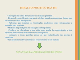 IMPACTO POSITIVO DAS IM
• Inovações na forma de ver como as crianças aprendem
• Desenvolvemos diferentes partes do cérebro quando ensinamos de formas que
envolvem as várias inteligências
• Reformas que tornaram as Instituições académicas mais interessantes e
animadas para os alunos
• Mudança de paradigmas na educação contemporânea
• Conduziu os educadores a uma visão mais ampla das competências e dos
objetivos educacionais abarcando as oito Inteligências
• Conduziu a novas questões acerca do que culturalmente nas escolas é
valorizado
• Fez questionar sobre os limites do conhecimento do ser humano
NOVA VISÃO DAAPRENDIZAGEM E DO ENSINO
 