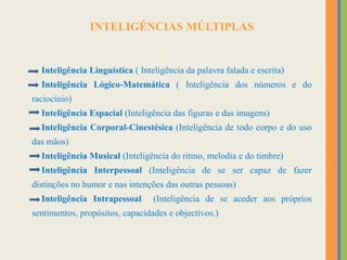 INTELIGÊNCIAS MÚLTIPLAS
Inteligência Linguística ( Inteligência da palavra falada e escrita)
Inteligência Lógico-Matemática ( Inteligência dos números e do
raciocínio)
Inteligência Espacial (Inteligência das figuras e das imagens)
Inteligência Corporal-Cinestésica (Inteligência de todo corpo e do uso
das mãos)
Inteligência Musical (Inteligência do ritmo, melodia e do timbre)
Inteligência Interpessoal (Inteligência de se ser capaz de fazer
distinções no humor e nas intenções das outras pessoas)
Inteligência Intrapessoal (Inteligência de se aceder aos próprios
sentimentos, propósitos, capacidades e objectivos.)
 