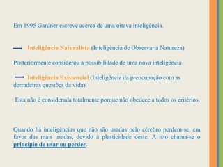 Em 1995 Gardner escreve acerca de uma oitava inteligência.
Inteligência Naturalista (Inteligência de Observar a Natureza)
Posteriormente considerou a possibilidade de uma nova inteligência
Inteligência Existencial (Inteligência da preocupação com as
derradeiras questões da vida)
Esta não é considerada totalmente porque não obedece a todos os critérios.
Quando há inteligências que não são usadas pelo cérebro perdem-se, em
favor das mais usadas, devido à plasticidade deste. A isto chama-se o
princípio de usar ou perder.
 