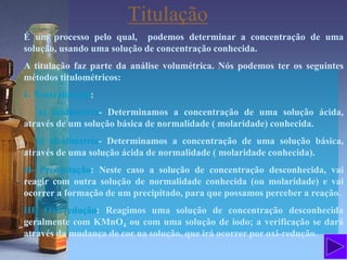 É um processo pelo qual, podemos determinar a concentração de uma
solução, usando uma solução de concentração conhecida.
A titulação faz parte da análise volumétrica. Nós podemos ter os seguintes
métodos titulométricos:
I- Neutralização:
a) acidimetria- Determinamos a concentração de uma solução ácida,
através de um solução básica de normalidade ( molaridade) conhecida.
b) alcalimetria- Determinamos a concentração de uma solução básica,
através de uma solução ácida de normalidade ( molaridade conhecida).
II- Precipitação: Neste caso a solução de concentração desconhecida, vai
reagir com outra solução de normalidade conhecida (ou molaridade) e vai
ocorrer a formação de um precipitado, para que possamos perceber a reação.
III- Oxirredução: Reagimos uma solução de concentração desconhecida
geralmente com KMnO4 ou com uma solução de iodo; a verificação se dará
através da mudança de cor na solução, que irá ocorrer por oxi-redução.
Titulação
 