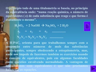 O princípio todo de uma titulometria se baseia, no principio
da equivalência onde: “numa reação química, o número de
equivalentes ( e) de cada substância que reage e que forma é
exatamente o mesmo”.
H2SO4 + 2 NaOH  Na2SO4 + 2 H2O
e1 = e2 = e3 .................
N1.V1 = N2.V2 = N3.V3 .................
A IUPAC, orienta para que trabalhemos sempre com a
proporção entre números de mols das substâncias
participantes, sempre obedecendo a estequiometria, mas,
nada nos impede de fazermos também os exercícios usando
o conceito de equivalentes, pois em algumas faculdades
caem questões envolvendo normalidade. A vantagem de
trabalharmos com equivalentes é que não precisamos
balancear as equações.
 