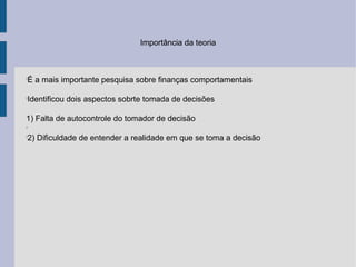 Importância da teoria



É a mais importante pesquisa sobre finanças comportamentais





Identificou dois aspectos sobrte tomada de decisões





1) Falta de autocontrole do tomador de decisão



2) Dificuldade de entender a realidade em que se toma a decisão

 
