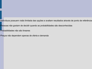 Indivíduos possuem visão limitada das opções e avaliam resultados através de ponto de referência





Pessoas não gostam de decidir quando as probabilidades são desconhecidas





Probabilidades não são lineares





Preços não dependem apenas de oferta e demanda

 