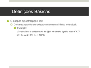 Definições Básicas
 O espaço amostral pode ser:
 Contínuo: quando formado por um conjunto infinito incontável;
 Exemplo:
E = observar a temperatura da água em estado líquido e sob CNTP
S = {s: sR | 0ºC < s < 100ºC}
 