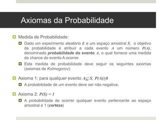 Axiomas da Probabilidade
 Medida de Probabilidade:
 Dado um experimento aleatório E e um espaço amostral S, o objetivo
da probabilidade é atribuir a cada evento A um número P(A),
denominado probabilidade do evento A, o qual fornece uma medida
da chance do evento A ocorrer.
 Esta medida de probabilidade deve seguir os seguintes axiomas
(axiomas de Kolmogorov):
 Axioma 1: para qualquer evento A S, P(A)≥0
 A probabilidade de um evento deve ser não negativa;
 Axioma 2: P(S) = 1
 A probabilidade de ocorrer qualquer evento pertencente ao espaço
amostral é 1 (certeza)
 