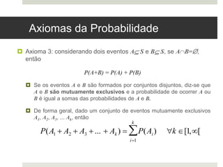 Axiomas da Probabilidade
 Axioma 3: considerando dois eventos A S e B S, se AB=,
então
P(A+B) = P(A) + P(B)
 Se os eventos A e B são formados por conjuntos disjuntos, diz-se que
A e B são mutuamente exclusivos e a probabilidade de ocorrer A ou
B é igual a somas das probabilidades de A e B.
 De forma geral, dado um conjunto de eventos mutuamente exclusivos
A1, A2, A3, ... Ak, então
P(A1  A2  A3 ...  Ak )  P(Ai) k [1,[
i1
k

 