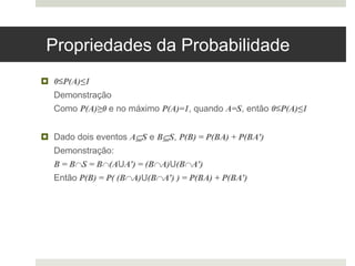 Propriedades da Probabilidade
 0≤P(A)≤1
Demonstração
Como P(A)≥0 e no máximo P(A)=1, quando A=S, então 0≤P(A)≤1
 Dado dois eventos AS e BS, P(B) = P(BA) + P(BA’)
Demonstração:
B = BS = B(AUA’) = (BA)U(BA’)
Então P(B) = P( (BA)U(BA’) ) = P(BA) + P(BA’)
 