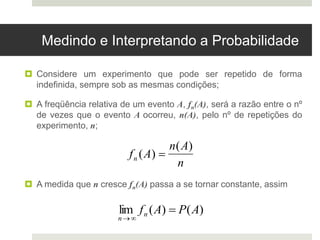 Medindo e Interpretando a Probabilidade
 Considere um experimento que pode ser repetido de forma
indefinida, sempre sob as mesmas condições;
 A freqüência relativa de um evento A, fn(A), será a razão entre o nº
de vezes que o evento A ocorreu, n(A), pelo nº de repetições do
experimento, n;
 A medida que n cresce fn(A) passa a se tornar constante, assim

fn (A) 
n(A)
n
lim
n
fn (A)  P(A)
 