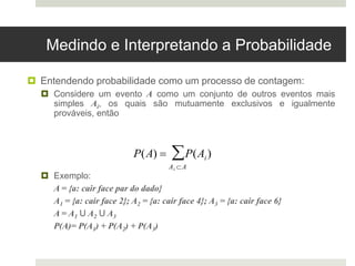 Medindo e Interpretando a Probabilidade
 Entendendo probabilidade como um processo de contagem:
 Considere um evento A como um conjunto de outros eventos mais
simples Ai, os quais são mutuamente exclusivos e igualmente
prováveis, então
 Exemplo:
A = {a: cair face par do dado}
A1 = {a: cair face 2}; A2 = {a: cair face 4}; A3 = {a: cair face 6}
A = A1 U A2 U A3
P(A)= P(A1) + P(A2) + P(A3)

P(A)  P(Ai)
Ai A

 