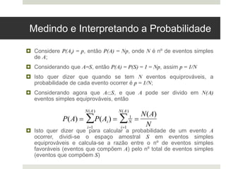 Medindo e Interpretando a Probabilidade
 Considere P(Ai) = p, então P(A) = Np, onde N é nº de eventos simples
de A;
 Considerando que A=S, então P(A) = P(S) = 1 = Np, assim p = 1/N
 Isto quer dizer que quando se tem N eventos equiprováveis, a
probabilidade de cada evento ocorrer é p = 1/N;
 Considerando agora que AS, e que A pode ser divido em N(A)
eventos simples equiprováveis, então
 Isto quer dizer que para calcular a probabilidade de um evento A
ocorrer, dividi-se o espaço amostral S em eventos simples
equiprováveis e calcula-se a razão entre o nº de eventos simples
favoráveis (eventos que compõem A) pelo nº total de eventos simples
(eventos que compõem S)

P(A)  P(Ai)
i1
N(A)
  1
N
i1
N(A)
 
N(A)
N
 