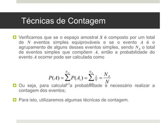 Técnicas de Contagem
 Verificamos que se o espaço amostral S é composto por um total
de N eventos simples equiprováveis e se o evento A é o
agrupamento de alguns desses eventos simples, sendo NA o total
de eventos simples que compõem A, então a probabilidade do
evento A ocorrer pode ser calculada como
 Ou seja, para calcular a probabilidade é necessário realizar a
contagem dos eventos;
 Para isto, utilizaremos algumas técnicas de contagem.

P(A)  P(Ai)
i1
NA
  1
N
i1
NA
 
NA
N
 