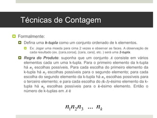 Técnicas de Contagem
 Formalmente:
 Defina uma k-tupla como um conjunto ordenado de k elementos.
 Ex: Jogar uma moeda para cima 2 vezes e observar as faces. A observação de
cada resultado (ex. {cara,coroa}, {cara, cara}, etc. ) será uma 2-tupla.
 Regra do Produto: suponha que um conjunto A consiste em vários
elementos cada um uma k-tupla. Para o primeiro elemento da k-tupla
há n1 escolhas possíveis. Para cada escolha do primeiro elemento da
k-tupla há n2 escolhas possíveis para o segundo elemento; para cada
escolha do segundo elemento da k-tupla há n3 escolhas possíveis para
o terceiro elemento; e para cada escolha do (k-1)-ésimo elemento da k-
tupla há nk escolhas possíveis para o k-ésimo elemento. Então o
número de k-tuplas em A é
n1n2n3 ... nk
 