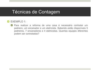 Técnicas de Contagem
 EXEMPLO 1:
 Para realizar a reforma de uma casa é necessário contratar um
pedreiro, um encanador e um eletricista. Sabendo estão disponíveis 5
pedreiros, 7 encanadores e 4 eletricistas. Quantas equipes diferentes
podem ser contratadas?
 