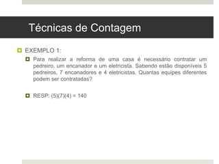 Técnicas de Contagem
 EXEMPLO 1:
 Para realizar a reforma de uma casa é necessário contratar um
pedreiro, um encanador e um eletricista. Sabendo estão disponíveis 5
pedreiros, 7 encanadores e 4 eletricistas. Quantas equipes diferentes
podem ser contratadas?
 RESP: (5)(7)(4) = 140
 