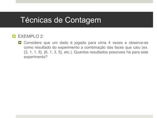 Técnicas de Contagem
 EXEMPLO 2:
 Considere que um dado é jogado para cima 4 vezes e observa-se
como resultado do experimento a combinação das faces que caiu (ex.
{3, 1, 1, 5}, {6, 1, 3, 5}, etc.). Quantos resultados possíveis há para este
experimento?
 